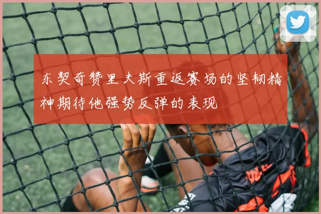 东契奇赞里夫斯重返赛场的坚韧精神期待他强势反弹的表现