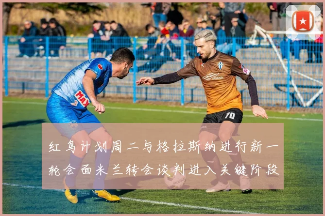 红鸟计划周二与格拉斯纳进行新一轮会面米兰转会谈判进入关键阶段
