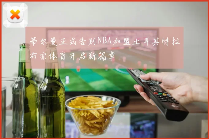 蒂尔曼正式告别NBA加盟土耳其特拉布宗体育开启新篇章