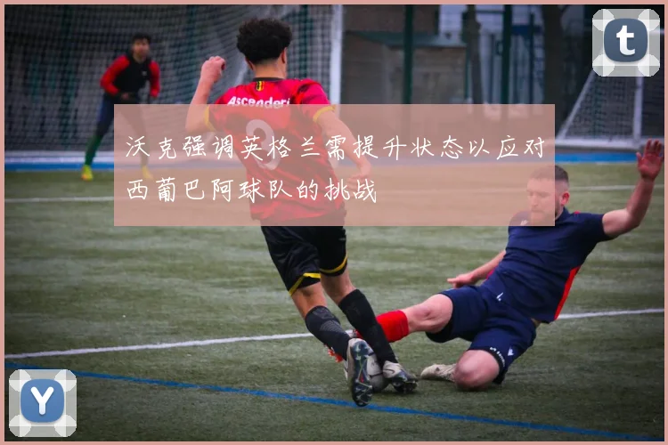 沃克强调英格兰需提升状态以应对西葡巴阿球队的挑战