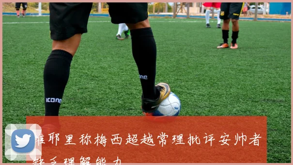 维耶里称梅西超越常理批评安帅者缺乏理解能力