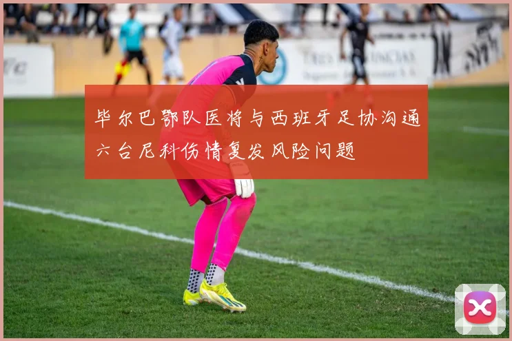毕尔巴鄂队医将与西班牙足协沟通六台尼科伤情复发风险问题