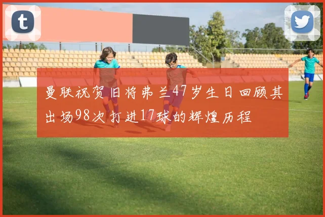 曼联祝贺旧将弗兰47岁生日回顾其出场98次打进17球的辉煌历程