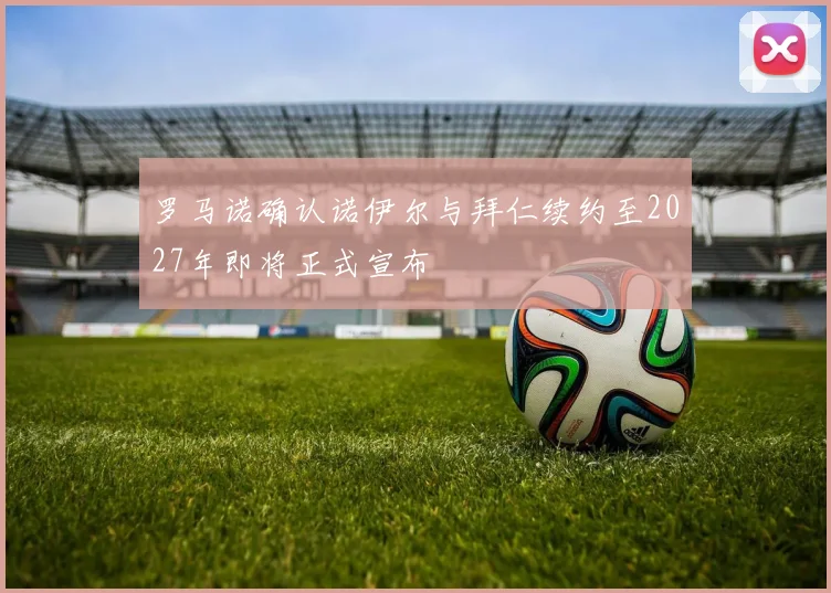 罗马诺确认诺伊尔与拜仁续约至2027年即将正式宣布