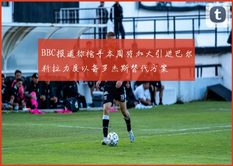 BBC报道称枪手本周将加大引进巴尔科拉力度以备罗杰斯替代方案