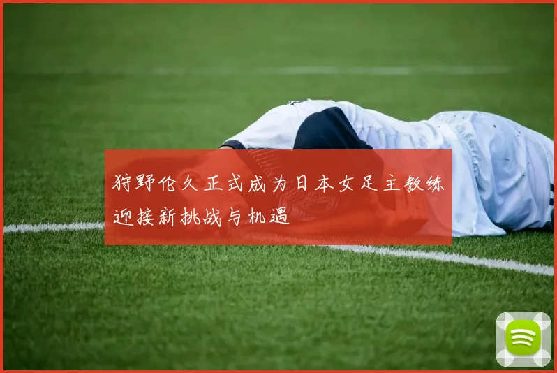狩野伦久正式成为日本女足主教练迎接新挑战与机遇