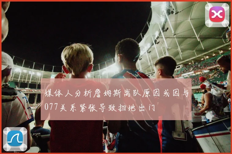 媒体人分析詹姆斯离队原因或因与077关系紧张导致扫地出门