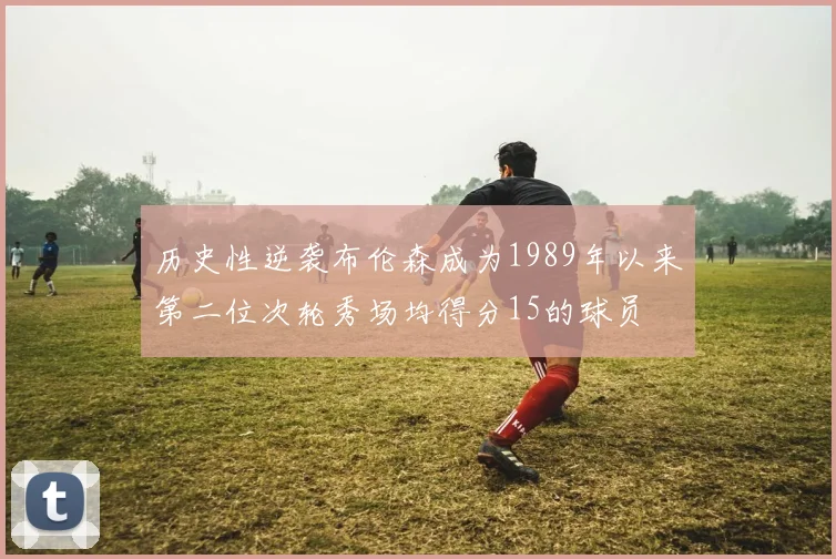 历史性逆袭布伦森成为1989年以来第二位次轮秀场均得分15的球员