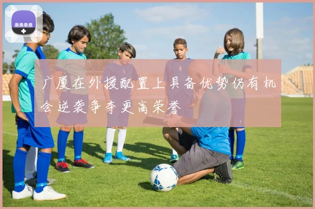 广厦在外援配置上具备优势仍有机会逆袭争夺更高荣誉